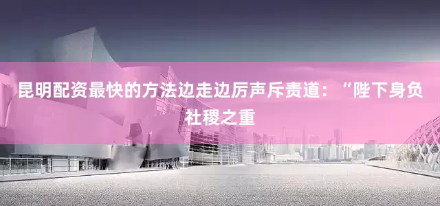 昆明配资最快的方法边走边厉声斥责道：“陛下身负社稷之重