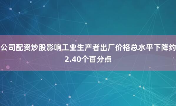 公司配资炒股影响工业生产者出厂价格总水平下降约2.40个百分点