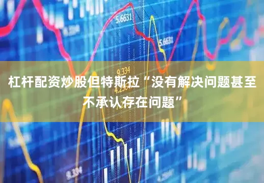 杠杆配资炒股但特斯拉“没有解决问题甚至不承认存在问题”