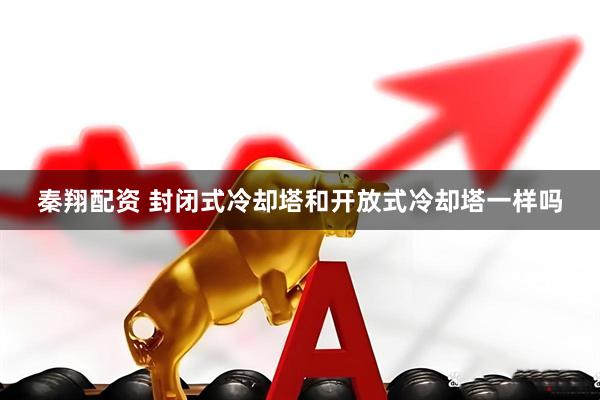 秦翔配资 封闭式冷却塔和开放式冷却塔一样吗