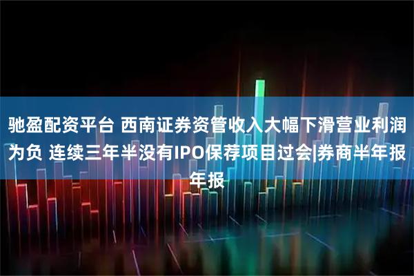 驰盈配资平台 西南证券资管收入大幅下滑营业利润为负 连续三年半没有IPO保荐项目过会|券商半年报