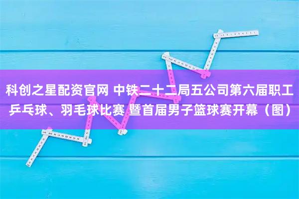 科创之星配资官网 中铁二十二局五公司第六届职工乒乓球、羽毛球比赛 暨首届男子篮球赛开幕（图）