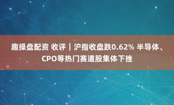 趣操盘配资 收评｜沪指收盘跌0.62% 半导体、CPO等热门赛道股集体下挫