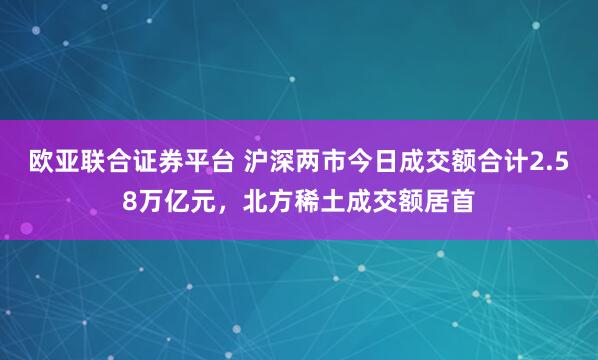 欧亚联合证券平台 沪深两市今日成交额合计2.58万亿元，北方稀土成交额居首