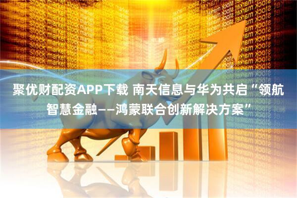 聚优财配资APP下载 南天信息与华为共启“领航智慧金融——鸿蒙联合创新解决方案”