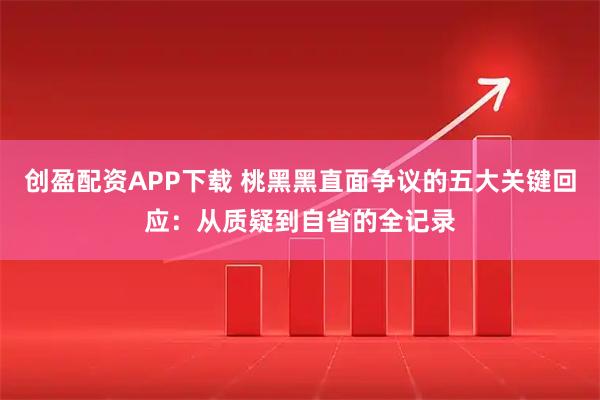 创盈配资APP下载 桃黑黑直面争议的五大关键回应：从质疑到自省的全记录