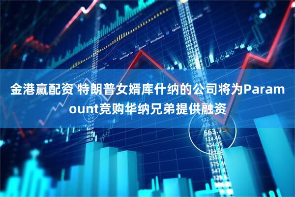 金港赢配资 特朗普女婿库什纳的公司将为Paramount竞购华纳兄弟提供融资