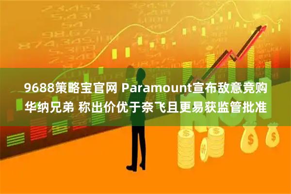 9688策略宝官网 Paramount宣布敌意竞购华纳兄弟 称出价优于奈飞且更易获监管批准