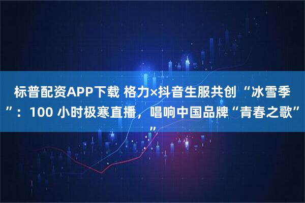 标普配资APP下载 格力×抖音生服共创 “冰雪季”：100 小时极寒直播，唱响中国品牌“青春之歌”