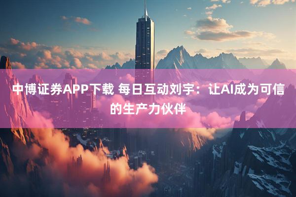 中博证券APP下载 每日互动刘宇:让AI成为可信的生产力伙伴