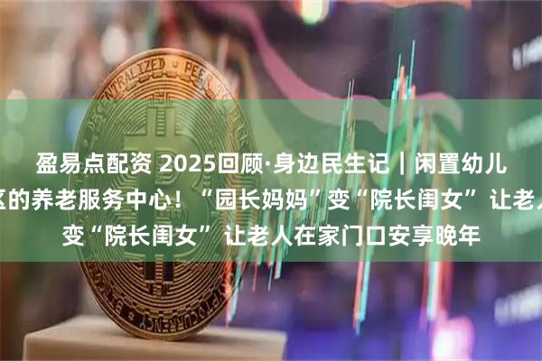 盈易点配资 2025回顾·身边民生记｜闲置幼儿园被改造成嵌入社区的养老服务中心！“园长妈妈”变“院长闺女” 让老人在家门口安享晚年