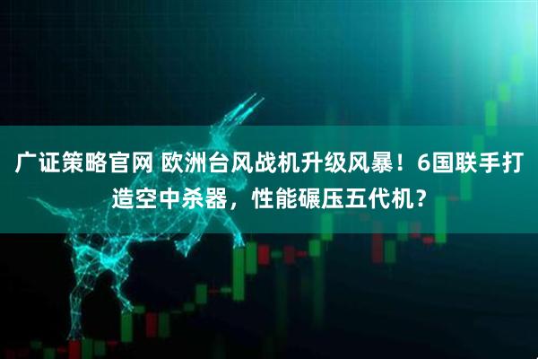 广证策略官网 欧洲台风战机升级风暴!6国联手打造空中杀器,性能碾压五代机?