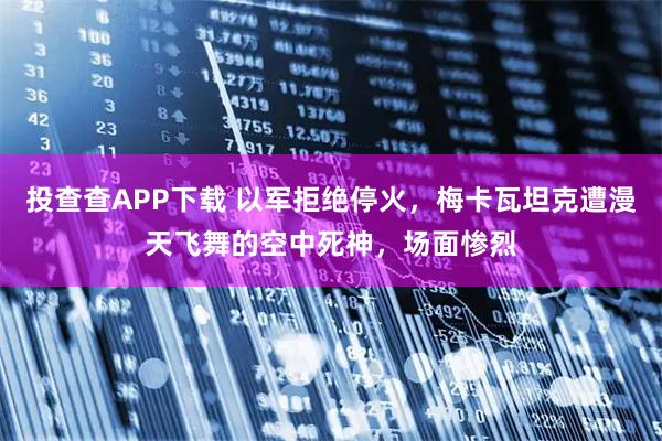 投查查APP下载 以军拒绝停火，梅卡瓦坦克遭漫天飞舞的空中死神，场面惨烈