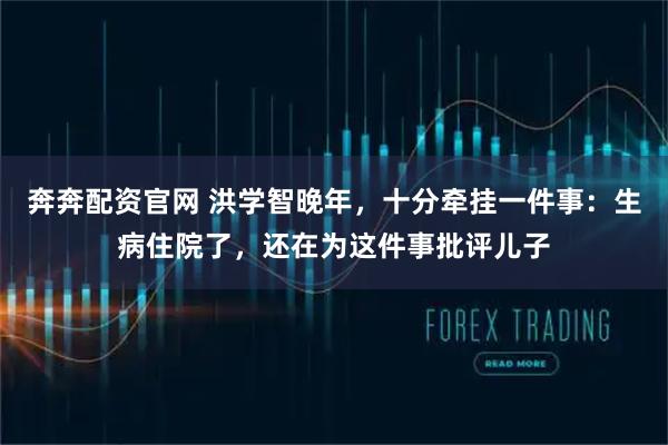 奔奔配资官网 洪学智晚年,十分牵挂一件事:生病住院了,还在为这件事批评儿子