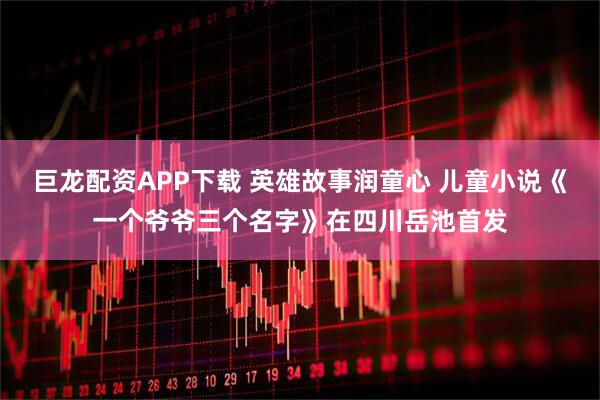 巨龙配资APP下载 英雄故事润童心 儿童小说《一个爷爷三个名字》在四川岳池首发