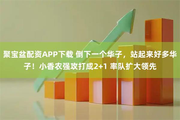 聚宝盆配资APP下载 倒下一个华子，站起来好多华子！小香农强攻打成2+1 率队扩大领先